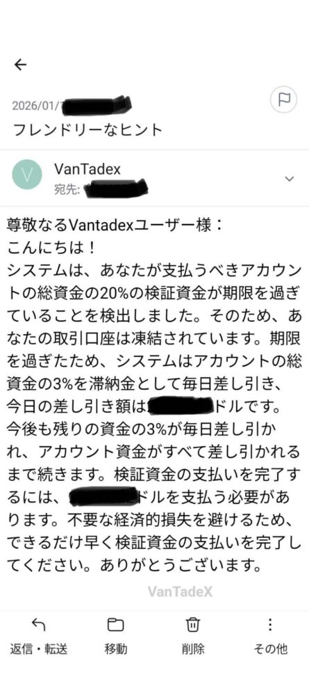 口座凍結を脅し文句にした追加送金要求
Vantaでは、カスタマーサポートを装ったメールで
「指定の金額を納めなければ口座を凍結する」
という脅迫的な内容の連絡が届くケースが確認されています。
しかしサイト上に表示されている残高はすべて架空の数字に過ぎません。
口座凍結という脅し文句に焦って追加送金してしまうケースが多く見られますが
どのような連絡が来ても絶対に応じないでください。
すでに送金してしまった場合は、すぐにご相談ください。