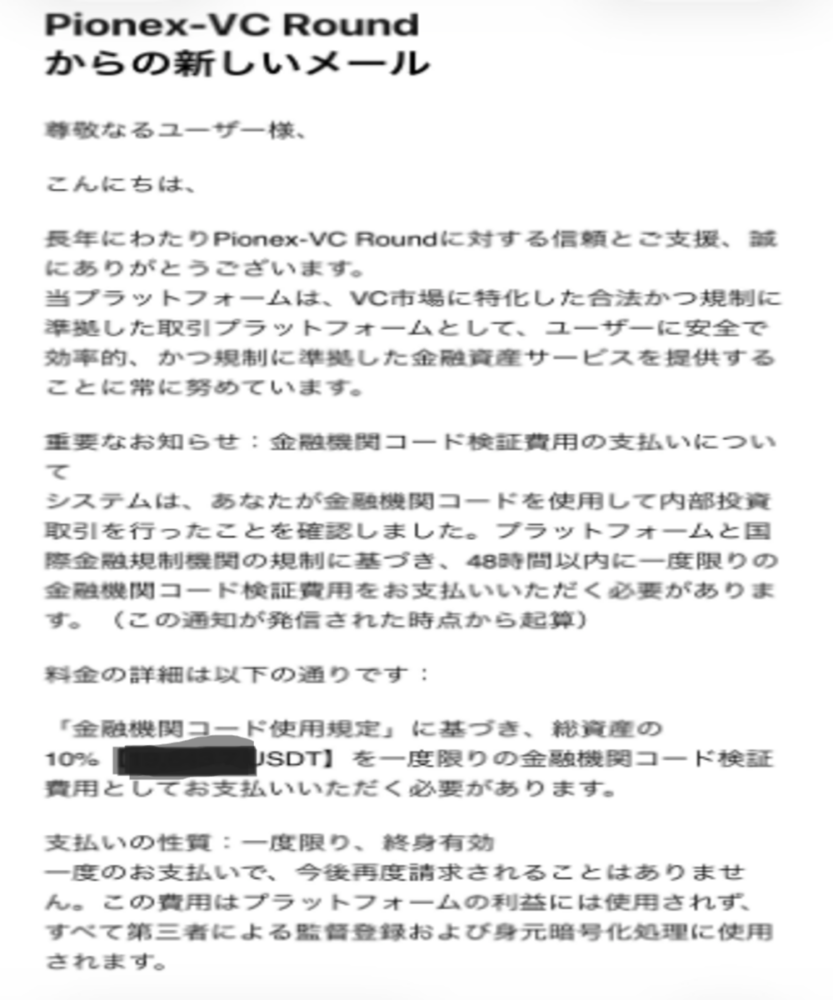 Pionex VC Round（パイオネックス）詐欺
Pionexでは、サイトのカスタマーサポートを装って
「金融機関コード検証費用」
という架空の名目で追加送金を求めるメッセージが届くケースが確認されています。
 出金しようとすると、以下のような名目でさらなる送金を要求されます。

 ・「出金には所得税の支払いが先に必要」 
・「金融機関コード検証費用を先払いしないと引き出せない」 
・「手数料を支払わないとアカウントが凍結される」

 一度支払っても次々と新たな名目で請求が続きます。
どのような理由であっても追加送金は絶対にしないでください。