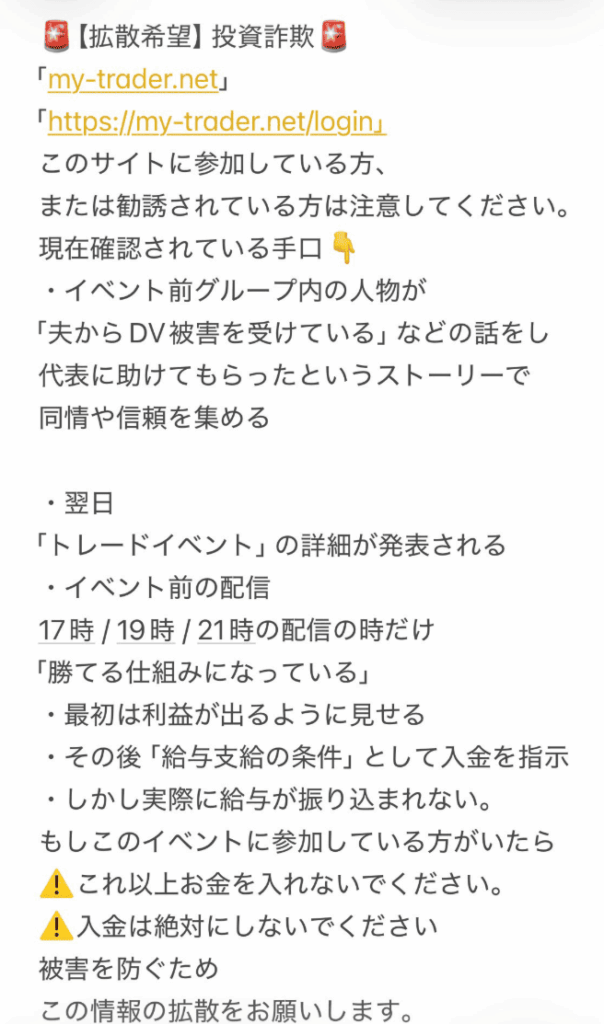LINEやDiscordのグループチャットに引き込まれ
以下のような段階的な手順で詐欺が進行します。
・グループ内のサクラが「DVを受けていたが代表に助けてもらった」
などの話をして同情・信頼を集める 
・翌日「トレードイベント」の詳細が発表される 
・特定の時間帯（17時・19時・21時）の配信時だけ「勝てる仕組み」と説明される
 ・最初は利益が出るように見せる 
・その後「給与支給の条件」として追加入金を指示 ・実際には給与が振り込まれない

このような流れで信頼感を積み上げながら詐欺へと誘導します。少しでも違和感を感じたらすぐにご相談ください。
